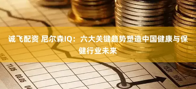 诚飞配资 尼尔森IQ：六大关键趋势塑造中国健康与保健行业未来