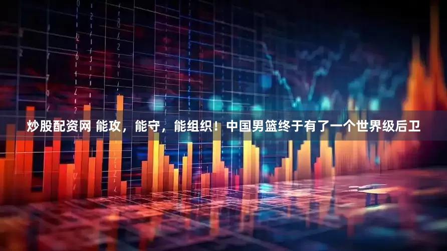 炒股配资网 能攻，能守，能组织！中国男篮终于有了一个世界级后卫