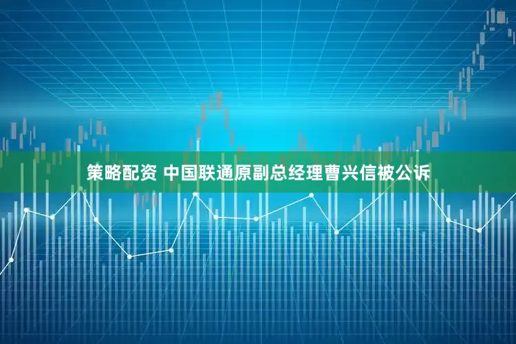 策略配资 中国联通原副总经理曹兴信被公诉