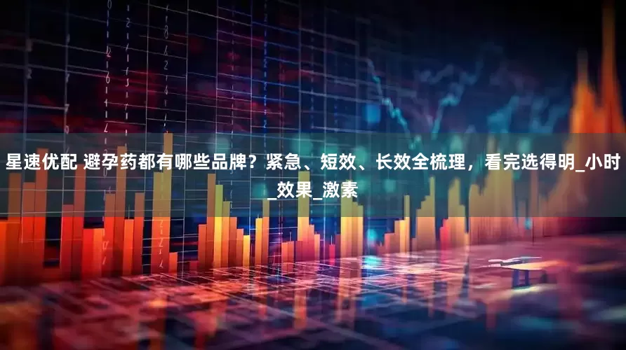 星速优配 避孕药都有哪些品牌？紧急、短效、长效全梳理，看完选得明_小时_效果_激素