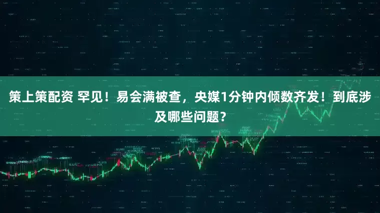 策上策配资 罕见！易会满被查，央媒1分钟内倾数齐发！到底涉及哪些问题？