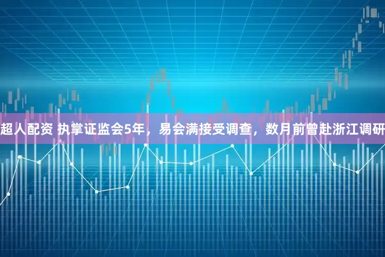 超人配资 执掌证监会5年，易会满接受调查，数月前曾赴浙江调研