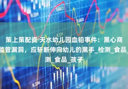 策上策配资 天水幼儿园血铅事件：黑心商家与监管漏洞，应斩断伸向幼儿的黑手_检测_食品_孩子